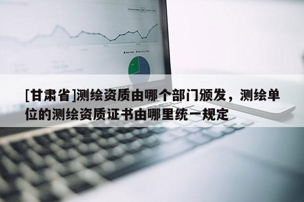 [甘肅省]測繪資質由哪個部門頒發，測繪單位的測繪資質證書由哪里統一規定