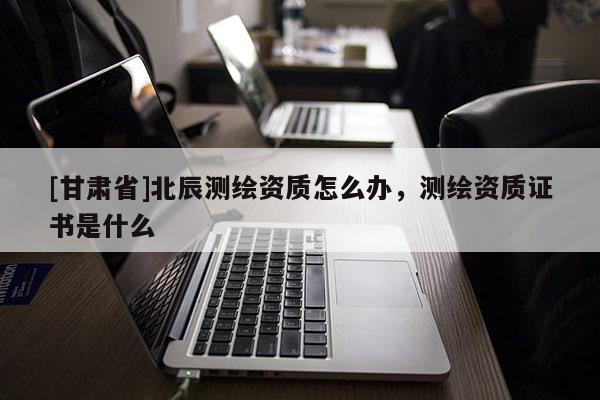 [甘肅省]北辰測繪資質怎么辦，測繪資質證書是什么