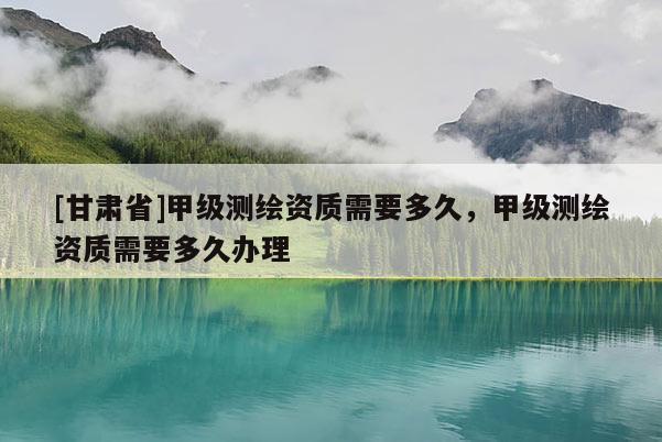 [甘肅省]甲級測繪資質需要多久，甲級測繪資質需要多久辦理