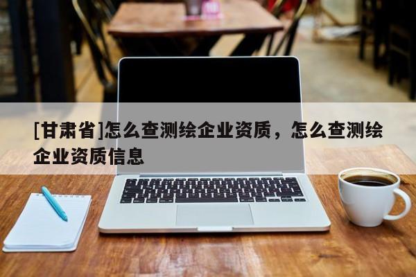 [甘肅省]怎么查測繪企業(yè)資質(zhì)，怎么查測繪企業(yè)資質(zhì)信息
