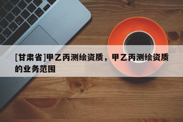 [甘肅省]甲乙丙測繪資質(zhì)，甲乙丙測繪資質(zhì)的業(yè)務范圍