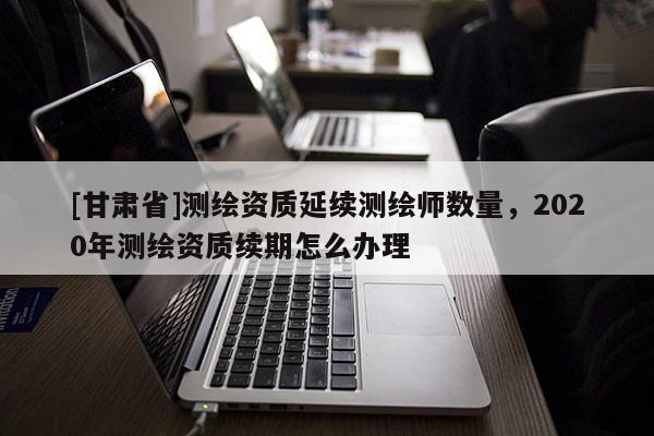 [甘肅省]測繪資質延續測繪師數量，2020年測繪資質續期怎么辦理