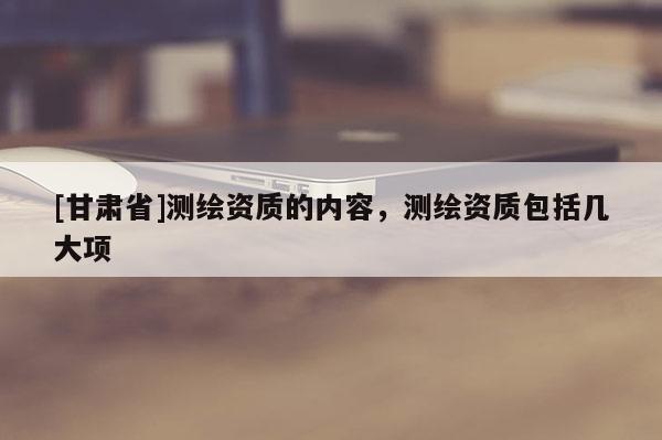 [甘肅省]測繪資質(zhì)的內(nèi)容，測繪資質(zhì)包括幾大項
