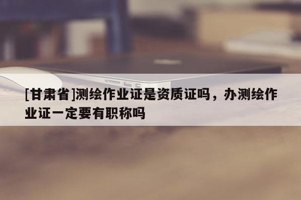 [甘肅省]測繪作業(yè)證是資質(zhì)證嗎，辦測繪作業(yè)證一定要有職稱嗎