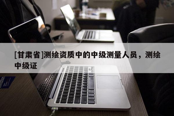 [甘肅省]測繪資質中的中級測量人員，測繪中級證