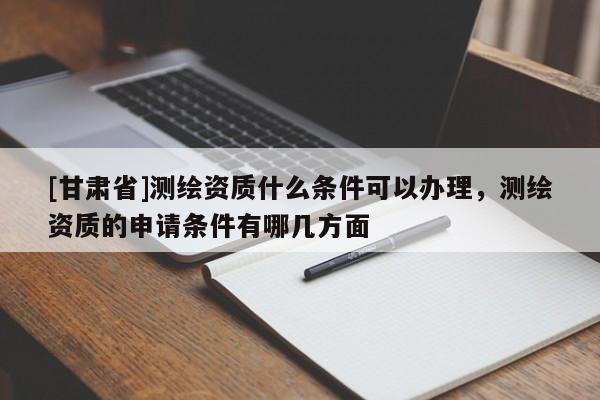 [甘肅省]測繪資質什么條件可以辦理，測繪資質的申請條件有哪幾方面