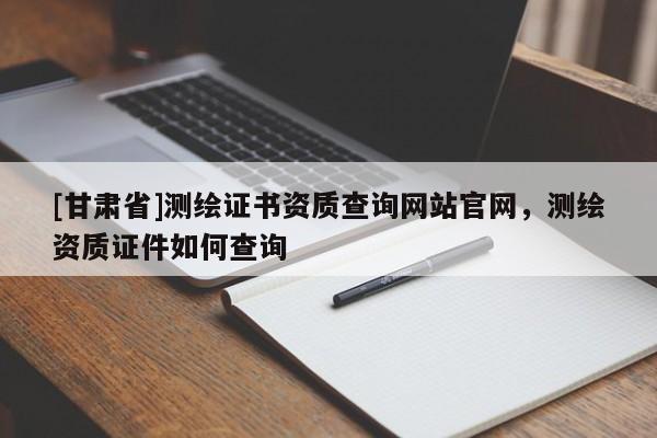 [甘肅省]測繪證書資質查詢網站官網，測繪資質證件如何查詢