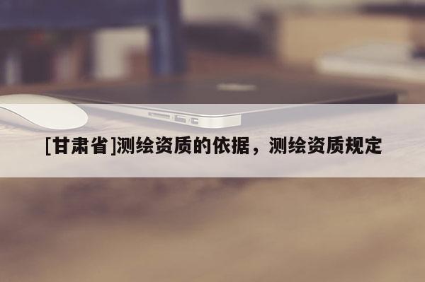 [甘肅省]測繪資質(zhì)的依據(jù)，測繪資質(zhì)規(guī)定