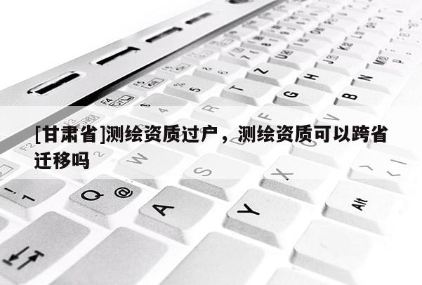 [甘肅省]測(cè)繪資質(zhì)過戶，測(cè)繪資質(zhì)可以跨省遷移嗎
