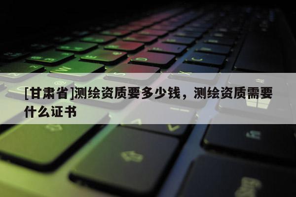 [甘肅省]測(cè)繪資質(zhì)要多少錢，測(cè)繪資質(zhì)需要什么證書