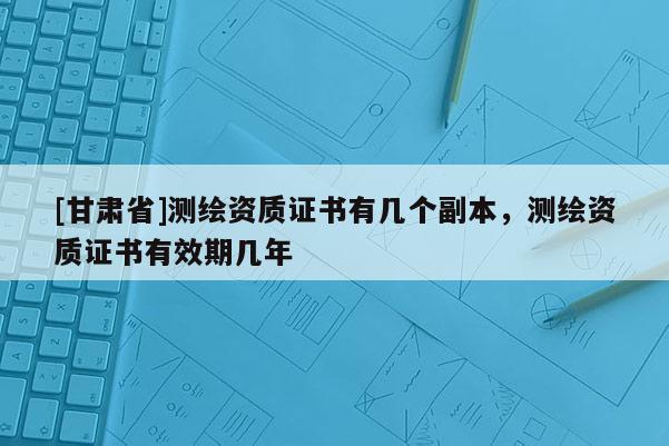 [甘肅省]測繪資質證書有幾個副本，測繪資質證書有效期幾年