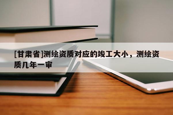 [甘肅省]測繪資質(zhì)對應(yīng)的竣工大小，測繪資質(zhì)幾年一審