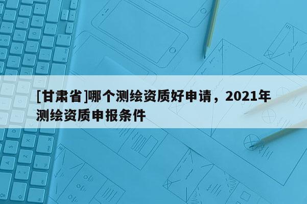 [甘肅省]哪個測繪資質好申請，2021年測繪資質申報條件