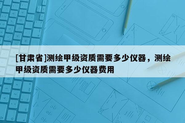 [甘肅省]測繪甲級資質需要多少儀器，測繪甲級資質需要多少儀器費用