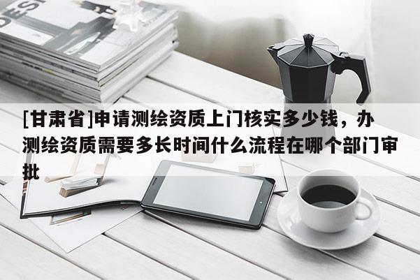 [甘肅省]申請測繪資質上門核實多少錢，辦測繪資質需要多長時間什么流程在哪個部門審批
