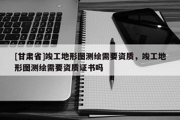 [甘肅省]竣工地形圖測繪需要資質，竣工地形圖測繪需要資質證書嗎
