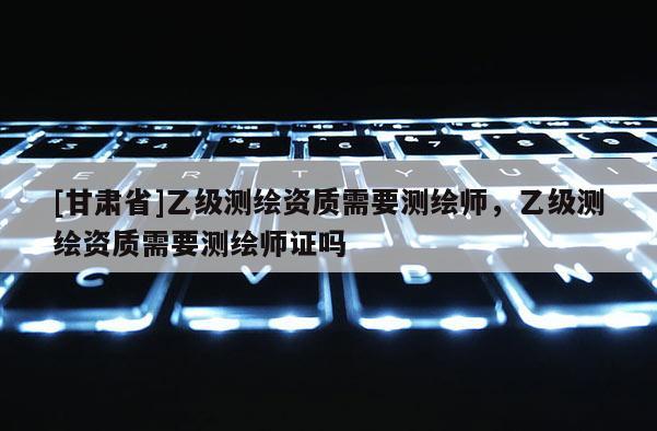 [甘肅省]乙級測繪資質需要測繪師，乙級測繪資質需要測繪師證嗎