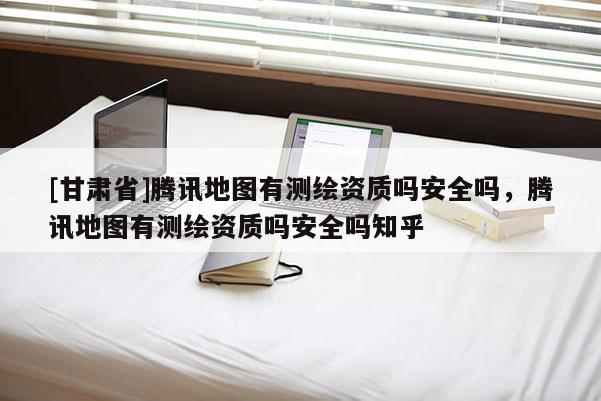 [甘肅省]騰訊地圖有測繪資質嗎安全嗎，騰訊地圖有測繪資質嗎安全嗎知乎