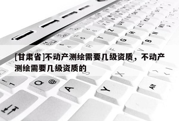 [甘肅省]不動產測繪需要幾級資質，不動產測繪需要幾級資質的