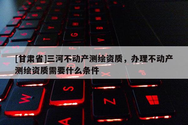 [甘肅省]三河不動產測繪資質，辦理不動產測繪資質需要什么條件