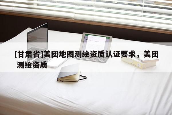 [甘肅省]美團地圖測繪資質(zhì)認證要求，美團 測繪資質(zhì)