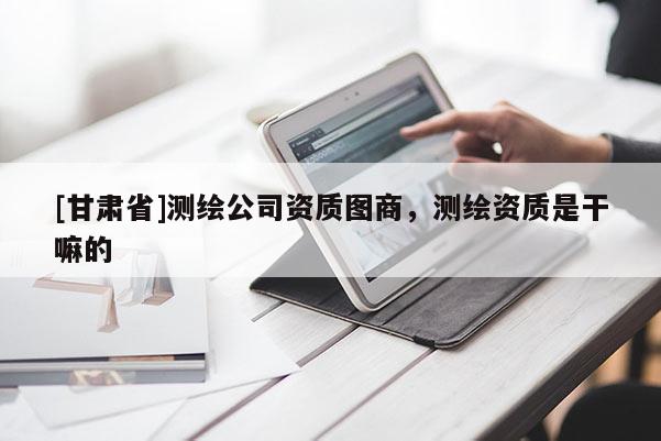 [甘肅省]測繪公司資質(zhì)圖商，測繪資質(zhì)是干嘛的