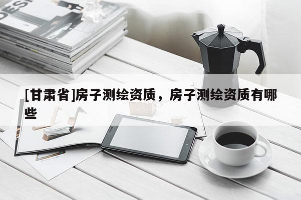 [甘肅省]房子測繪資質(zhì)，房子測繪資質(zhì)有哪些