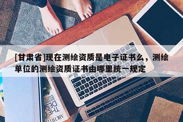 [甘肅省]現在測繪資質是電子證書么，測繪單位的測繪資質證書由哪里統一規定