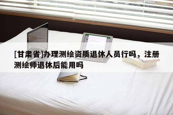 [甘肅省]辦理測繪資質退休人員行嗎，注冊測繪師退休后能用嗎