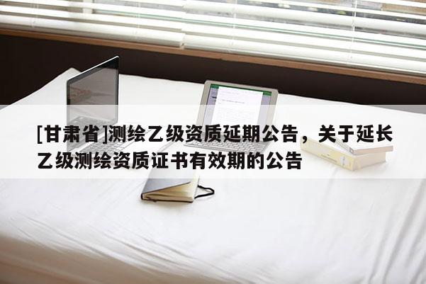 [甘肅省]測繪乙級資質延期公告，關于延長乙級測繪資質證書有效期的公告