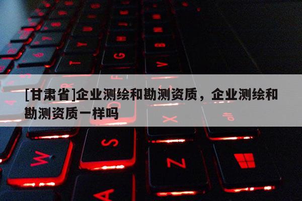 [甘肅省]企業測繪和勘測資質，企業測繪和勘測資質一樣嗎