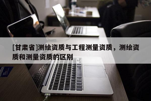 [甘肅省]測繪資質與工程測量資質，測繪資質和測量資質的區別