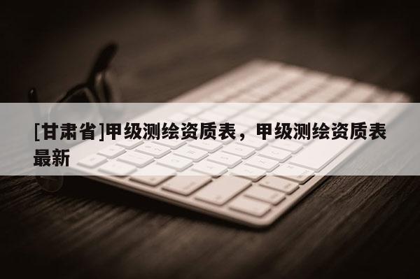 [甘肅省]甲級測繪資質表，甲級測繪資質表最新