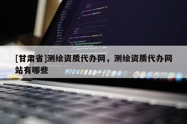 [甘肅省]測繪資質代辦網，測繪資質代辦網站有哪些