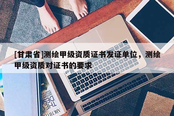 [甘肅省]測繪甲級資質證書發證單位，測繪甲級資質對證書的要求