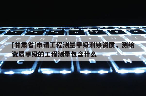 [甘肅省]申請工程測量甲級測繪資質，測繪資質甲級的工程測量包含什么