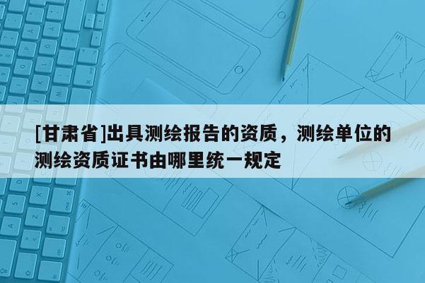 [甘肅省]出具測繪報告的資質，測繪單位的測繪資質證書由哪里統一規定