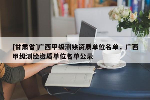 [甘肅省]廣西甲級測繪資質單位名單，廣西甲級測繪資質單位名單公示