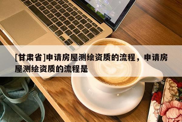 [甘肅省]申請房屋測繪資質的流程，申請房屋測繪資質的流程是