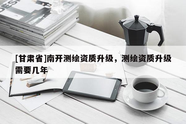 [甘肅省]南開測繪資質升級，測繪資質升級需要幾年