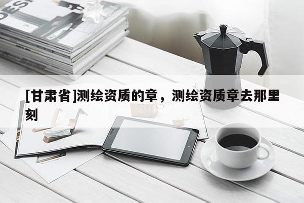 [甘肅省]測繪資質的章，測繪資質章去那里刻