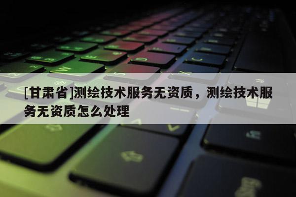 [甘肅省]測繪技術服務無資質，測繪技術服務無資質怎么處理