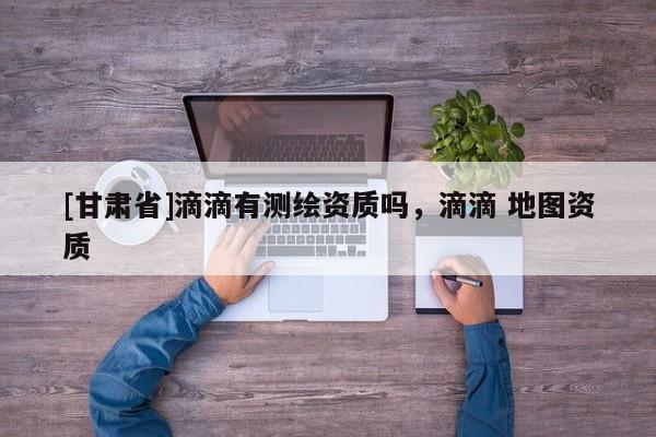 [甘肅省]滴滴有測繪資質嗎，滴滴 地圖資質