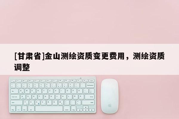 [甘肅省]金山測繪資質變更費用，測繪資質調整