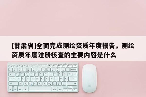 [甘肅省]全面完成測繪資質年度報告，測繪資質年度注冊核查的主要內容是什么