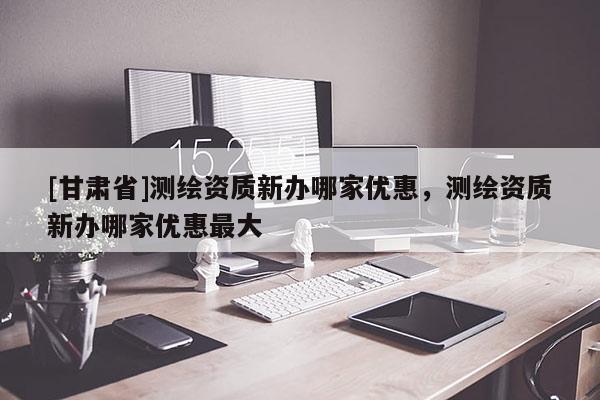 [甘肅省]測繪資質新辦哪家優惠，測繪資質新辦哪家優惠最大
