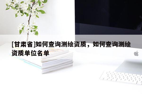 [甘肅省]如何查詢測繪資質(zhì)，如何查詢測繪資質(zhì)單位名單