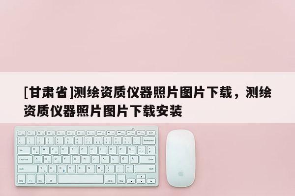[甘肅省]測繪資質(zhì)儀器照片圖片下載，測繪資質(zhì)儀器照片圖片下載安裝