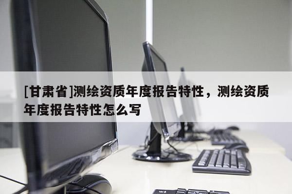 [甘肅省]測(cè)繪資質(zhì)年度報(bào)告特性，測(cè)繪資質(zhì)年度報(bào)告特性怎么寫