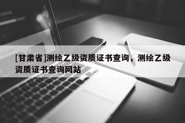 [甘肅省]測繪乙級資質證書查詢，測繪乙級資質證書查詢網站